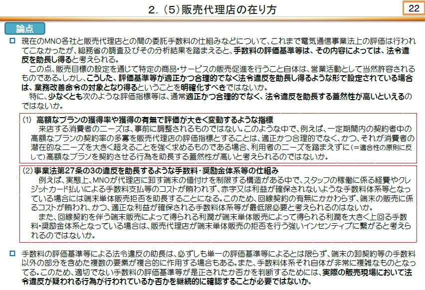 総務省の有識者会議は法令違反を助長する蓋然性が高いものとして、（1）高額なプランの獲得率や獲得の有無で評価が大きく変動するような指標、（2）電気通信事業法第27条の3の違反（端末単体の販売拒否）を助長するような手数料・奨励金体系等の仕組み、の2点を挙げた