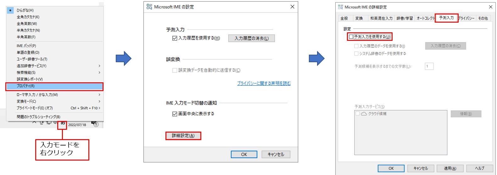 タスクバーの右端の入力モードを右クリックし、「プロパティ」をクリックする。表示された画面の「詳細設定」をクリックすると、「Microsoft IMEの詳細設定」画面が表示される。「予測入力」タブの「予測入力を使用する」チェックボックスをオフにする