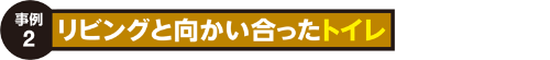 事例2:リビングと向かい合ったトイレ 事例2:リビングと向かい合ったトイレ